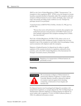Publication 1764-UM001C-EN-P - June 2015
B-4 Replacement Parts
(DOT) in the Code of Federal Regulations, CFR49, “Transportation.” An
exemption to these regulations, DOT - E7052, covers the transport of certain
hazardous materials classified as flammable solids. This exemption authorizes
transport of lithium batteries by motor vehicle, rail freight, cargo vessel, and
cargo-only aircraft, providing certain conditions are met. Transport by
passenger aircraft is not permitted.
A special provision of DOT-E7052 (11th Rev., October 21, 1982, par. 8-a)
provides that:
“Persons that receive cell and batteries covered by this exemption may
reship them pursuant to the provisions of 49 CFR 173.22a in any of
these packages authorized in this exemption including those in which
they were received.”
The Code of Federal Regulations, 49 CFR 173.22a, relates to the use of
packaging authorized under exemptions. In part, it requires that you must
maintain a copy of the exemption at each facility where the packaging is being
used in connection with shipment under the exemption.
Shipment of depleted batteries for disposal may be subject to specific
regulation of the countries involved or to regulations endorsed by those
countries, such as the IATA Articles Regulations of the International Air
Transport Association, Geneva, Switzerland.
Disposing
For disposal, batteries must be packaged and shipped in accordance with
transportation regulations, to a proper disposal site. The U.S. Department of
Transportation authorizes shipment of “Lithium batteries for disposal” by
motor vehicle only in regulation 173.1015 of CFR 49 (effective January 5,
1983). For additional information contact:
IMPORTANT Regulations for transportation of lithium batteries are
periodically revised.
ATTENTION
!
Do not incinerate or dispose of lithium batteries in
general trash collection. Explosion or violent rupture
is possible. Batteries should be collected for disposal
in a manner to prevent against short-circuiting,
compacting, or destruction of case integrity and
hermetic seal.
 