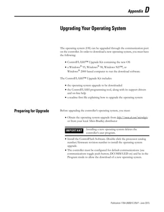 1 Publication 1764-UM001C-EN-P - June 2015
Appendix D
Upgrading Your Operating System
The operating system (OS) can be upgraded through the communication port
on the controller. In order to download a new operating system, you must have
the following:
• ControlFLASH™ Upgrade Kit containing the new OS
• a Windows®
95, Windows®
98, Windows NT™, or
Windows® 2000 based computer to run the download software.
The ControlFLASH™ Upgrade Kit includes:
• the operating system upgrade to be downloaded
• the ControlFLASH programming tool, along with its support drivers
and on-line help
• a readme first file explaining how to upgrade the operating system
Preparing for Upgrade Before upgrading the controller’s operating system, you must:
• Obtain the operating system upgrade from http://www.ab.com/micrologix
or from your local Allen-Bradley distributor
• Install the ControlFlash Software. Double click the processor catalog
number/firmware revision number to install the operating system
upgrade.
• The controller must be configured for default communications (use
communications toggle push button; DCOMM LED on) and be in the
Program mode to allow the download of a new operating system.
IMPORTANT Installing a new operating system deletes the
controller’s user program.
 