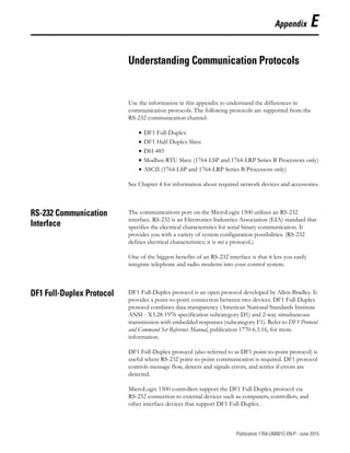 1 Publication 1764-UM001C-EN-P - June 2015
Appendix E
Understanding Communication Protocols
Use the information in this appendix to understand the differences in
communication protocols. The following protocols are supported from the
RS-232 communication channel:
• DF1 Full-Duplex
• DF1 Half-Duplex Slave
• DH-485
• Modbus RTU Slave (1764-LSP and 1764-LRP Series B Processors only)
• ASCII (1764-LSP and 1764-LRP Series B Processors only)
See Chapter 4 for information about required network devices and accessories.
RS-232 Communication
Interface
The communications port on the MicroLogix 1500 utilizes an RS-232
interface. RS-232 is an Electronics Industries Association (EIA) standard that
specifies the electrical characteristics for serial binary communication. It
provides you with a variety of system configuration possibilities. (RS-232
defines electrical characteristics; it is not a protocol.)
One of the biggest benefits of an RS-232 interface is that it lets you easily
integrate telephone and radio modems into your control system.
DF1 Full-Duplex Protocol DF1 Full-Duplex protocol is an open protocol developed by Allen-Bradley. It
provides a point-to-point connection between two devices. DF1 Full-Duplex
protocol combines data transparency (American National Standards Institute
ANSI - X3.28-1976 specification subcategory D1) and 2-way simultaneous
transmission with embedded responses (subcategory F1). Refer to DF1 Protocol
and Command Set Reference Manual, publication 1770-6.5.16, for more
information.
DF1 Full-Duplex protocol (also referred to as DF1 point-to-point protocol) is
useful where RS-232 point-to-point communication is required. DF1 protocol
controls message flow, detects and signals errors, and retries if errors are
detected.
MicroLogix 1500 controllers support the DF1 Full-Duplex protocol via
RS-232 connection to external devices such as computers, controllers, and
other interface devices that support DF1 Full-Duplex.
 