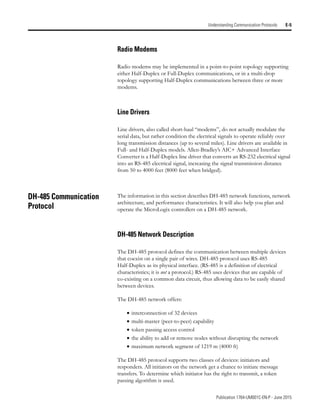 Publication 1764-UM001C-EN-P - June 2015
Understanding Communication Protocols E-5
Radio Modems
Radio modems may be implemented in a point-to-point topology supporting
either Half-Duplex or Full-Duplex communications, or in a multi-drop
topology supporting Half-Duplex communications between three or more
modems.
Line Drivers
Line drivers, also called short-haul “modems”, do not actually modulate the
serial data, but rather condition the electrical signals to operate reliably over
long transmission distances (up to several miles). Line drivers are available in
Full- and Half-Duplex models. Allen-Bradley’s AIC+ Advanced Interface
Converter is a Half-Duplex line driver that converts an RS-232 electrical signal
into an RS-485 electrical signal, increasing the signal transmission distance
from 50 to 4000 feet (8000 feet when bridged).
DH-485 Communication
Protocol
The information in this section describes DH-485 network functions, network
architecture, and performance characteristics. It will also help you plan and
operate the MicroLogix controllers on a DH-485 network.
DH-485 Network Description
The DH-485 protocol defines the communication between multiple devices
that coexist on a single pair of wires. DH-485 protocol uses RS-485
Half-Duplex as its physical interface. (RS-485 is a definition of electrical
characteristics; it is not a protocol.) RS-485 uses devices that are capable of
co-existing on a common data circuit, thus allowing data to be easily shared
between devices.
The DH-485 network offers:
• interconnection of 32 devices
• multi-master (peer-to-peer) capability
• token passing access control
• the ability to add or remove nodes without disrupting the network
• maximum network segment of 1219 m (4000 ft)
The DH-485 protocol supports two classes of devices: initiators and
responders. All initiators on the network get a chance to initiate message
transfers. To determine which initiator has the right to transmit, a token
passing algorithm is used.
 