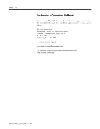 Publication 1764-UM001C-EN-P - June 2015
Preface P-4
Your Questions or Comments on this Manual
If you find a problem with this manual, or you have any suggestions for how
this manual could be made more useful to you, please contact us at the address
below:
Rockwell Automation
Automation Control and Information Group
Technical Communication, Dept. A602V
P.O. Box 2086
Milwaukee, WI 53201-2086
or visit our internet page at:
http://www.rockwellautomation.com
For the latest information on MicroLogix controllers, visit
www.ab.com/micrologix
 