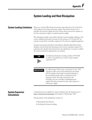 1 Publication 1764-UM001C-EN-P - June 2015
Appendix F
System Loading and Heat Dissipation
System Loading Limitations When you connect MicroLogix accessories and expansion I/O, an electrical
load is placed on the base unit power supply. This section shows how to
calculate the load and validate that the system will not exceed the capacity of
the base unit power supply or expansion power supply.
The following example is provided to illustrate system loading validation. The
system validation procedure accounts for the amount of 5V dc and 24V dc
current consumed by controller, expansion I/O, and user supplied equipment.
Current consumed by the Base Units, Memory Modules, Real Time Clock
Modules, and the End Cap Terminators (for systems utilizing Compact I/O
expansion) has already been factored into the calculations. A system is valid if
the current and power requirements are satisfied.
System Expansion
Calculations
A download is also available for system validation. On the Internet, go to
http://www.ab.com/micrologix and navigate to MicroLogix 1500.
The procedure in this publication consists of:
• Selecting System Devices
• Verifying the System Loading
TIP An End Cap Terminator (catalog number 1769-ECR
or -ECL) is needed for any system using Compact
expansion I/O.
IMPORTANT In a MicroLogix 1500 system, a maximum of one 1769
expansion cable can be used, allowing for two banks
of I/O modules. One bank is connected directly to
the controller and the other is connected via the
expansion cable. The bank connected to the
controller uses the controller’s embedded power
supply. The bank connected via the cable requires its
own power supply.
 