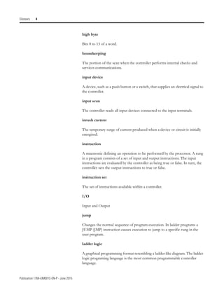 Publication 1764-UM001C-EN-P - June 2015
Glossary 4
high byte
Bits 8 to 15 of a word.
housekeeping
The portion of the scan when the controller performs internal checks and
services communications.
input device
A device, such as a push button or a switch, that supplies an electrical signal to
the controller.
input scan
The controller reads all input devices connected to the input terminals.
inrush current
The temporary surge of current produced when a device or circuit is initially
energized.
instruction
A mnemonic defining an operation to be performed by the processor. A rung
in a program consists of a set of input and output instructions. The input
instructions are evaluated by the controller as being true or false. In turn, the
controller sets the output instructions to true or false.
instruction set
The set of instructions available within a controller.
I/O
Input and Output
jump
Changes the normal sequence of program execution. In ladder programs a
JUMP (JMP) instruction causes execution to jump to a specific rung in the
user program.
ladder logic
A graphical programming format resembling a ladder-like diagram. The ladder
logic programing language is the most common programmable controller
language.
 
