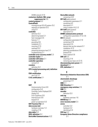 Publication 1764-UM001C-EN-P - June 2015
2 Index
DH485 network 4-10
contactors (bulletin 100), surge
suppressors for 3-6
control program G-2
ControlFlash
missing/corrupt OS LED pattern D-2
sequence of operation D-2
using D-1
controller
definition G-2
determining faults C-1
fault messages C-5
features 1-1
grounding 3-6
installation 2-1
mounting 2-13
overhead G-2
preventing excessive heat 2-7
troubleshooting C-1
controller error recovery model C-3
controller faults C-1
controller LED status C-1
controller operation
normal C-2
counters
definition G-2
CPU (central processing unit), definition
G-2
CSA certification
see C-UL 2-1
C-UL certification 2-1
D
DAT
Communication Errors 5-9
configuration 5-4
Controller Faults Displayed 5-8
display 5-5
Error Conditions 5-9
Internal Errors 5-9
keypad 5-3
power-up operation 5-3
DAT Function File 5-4
data access tool
hardware overview 1-3
installing 2-19
data table G-2
DCD, definition G-2
DeviceNet Communications 4-22
DeviceNet network
connecting 4-22
DF1 fullduplex protocol
configuration parameters E-1
connecting 4-3
description E-1
using a modem 4-5, E-3
DF1 halfduplex protocol
description E-2
DH485 communication protocol
configuration parameters 4-12, E-6
DH485 network
configuration parameters E-10
connecting 4-10
description E-5
devices that use the network E-7
installation 4-12
planning considerations E-8
protocol E-6
token rotation E-6
DIN rail G-2
mounting 2-14
removing your base unit 2-15
disconnecting main power 2-4
download G-2
DTE, definition G-2
E
Electronics Industries Association (EIA)
E-1
electrostatic discharge
preventing 2-17
EMC 2-1
EMC Directive 2-1
emergency-stop switches 2-9
EMI G-2
encoder
definition G-3
end cap
hardware overview 1-6
ENTER key 5-3
error recovery model C-3
errors
controller C-2
hardware C-2
identifying C-4
ESC key 5-3
European Union Directive compliance
2-1
 