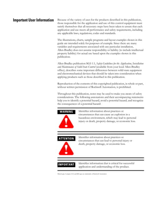 Important User Information Because of the variety of uses for the products described in this publication,
those responsible for the application and use of this control equipment must
satisfy themselves that all necessary steps have been taken to assure that each
application and use meets all performance and safety requirements, including
any applicable laws, regulations, codes and standards.
The illustrations, charts, sample programs and layout examples shown in this
guide are intended solely for purposes of example. Since there are many
variables and requirements associated with any particular installation,
Allen-Bradley does not assume responsibility or liability (to include intellectual
property liability) for actual use based upon the examples shown in this
publication.
Allen-Bradley publication SGI-1.1, Safety Guidelines for the Application, Installation
and Maintenance of Solid-State Control (available from your local Allen-Bradley
office), describes some important differences between solid-state equipment
and electromechanical devices that should be taken into consideration when
applying products such as those described in this publication.
Reproduction of the contents of this copyrighted publication, in whole or part,
without written permission of Rockwell Automation, is prohibited.
Throughout this publication, notes may be used to make you aware of safety
considerations. The following annotations and their accompanying statements
help you to identify a potential hazard, avoid a potential hazard, and recognize
the consequences of a potential hazard:
MicroLogix, Compact I/O, and RSLogix are trademarks of Rockwell Automation.
WARNING
!
Identifies information about practices or
circumstances that can cause an explosion in a
hazardous environment, which may lead to personal
injury or death, property damage, or economic loss.
ATTENTION
!
Identifies information about practices or
circumstances that can lead to personal injury or
death, property damage, or economic loss.
IMPORTANT Identifies information that is critical for successful
application and understanding of the product.
 