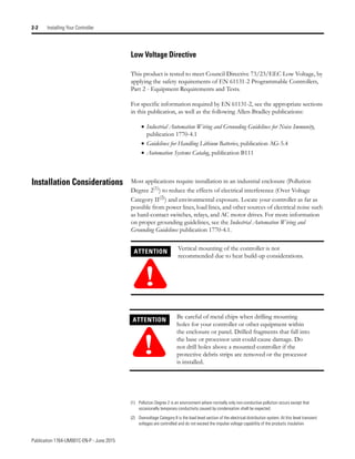 Publication 1764-UM001C-EN-P - June 2015
2-2 Installing Your Controller
Low Voltage Directive
This product is tested to meet Council Directive 73/23/EEC Low Voltage, by
applying the safety requirements of EN 61131-2 Programmable Controllers,
Part 2 - Equipment Requirements and Tests.
For specific information required by EN 61131-2, see the appropriate sections
in this publication, as well as the following Allen-Bradley publications:
• Industrial Automation Wiring and Grounding Guidelines for Noise Immunity,
publication 1770-4.1
• Guidelines for Handling Lithium Batteries, publication AG-5.4
• Automation Systems Catalog, publication B111
Installation Considerations Most applications require installation in an industrial enclosure (Pollution
Degree 2(1)
) to reduce the effects of electrical interference (Over Voltage
Category II(2)) and environmental exposure. Locate your controller as far as
possible from power lines, load lines, and other sources of electrical noise such
as hard-contact switches, relays, and AC motor drives. For more information
on proper grounding guidelines, see the Industrial Automation Wiring and
Grounding Guidelines publication 1770-4.1.
(1) Pollution Degree 2 is an environment where normally only non-conductive pollution occurs except that
occasionally temporary conductivity caused by condensation shall be expected.
(2) Overvoltage Category II is the load level section of the electrical distribution system. At this level transient
voltages are controlled and do not exceed the impulse voltage capability of the products insulation.
ATTENTION
!
Vertical mounting of the controller is not
recommended due to heat build-up considerations.
ATTENTION
!
Be careful of metal chips when drilling mounting
holes for your controller or other equipment within
the enclosure or panel. Drilled fragments that fall into
the base or processor unit could cause damage. Do
not drill holes above a mounted controller if the
protective debris strips are removed or the processor
is installed.
 