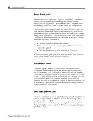 Publication 1764-UM001C-EN-P - June 2015
2-6 Installing Your Controller
Power Supply Inrush
During power-up, the MicroLogix 1500 power supply allows a brief inrush
current to charge internal capacitors. Many power lines and control
transformers can supply inrush current for a brief time. If the power source
cannot supply this inrush current, the source voltage may sag momentarily.
The only effect of limited inrush current and voltage sag on the MicroLogix
1500 is that the power supply capacitors charge more slowly. However, the
effect of a voltage sag on other equipment should be considered. For example,
a deep voltage sag may reset a computer connected to the same power source.
The following considerations determine whether the power source must be
required to supply high inrush current:
• The power-up sequence of devices in a system.
• The amount of the power source voltage sag if the inrush current
cannot be supplied.
• The effect of voltage sag on other equipment in the system.
If the entire system is powered-up at the same time, a brief sag in the power
source voltage typically will not affect any equipment.
Loss of Power Source
The power supply is designed to withstand brief power losses without
affecting the operation of the system. The time the system is operational
during power loss is called “program scan hold-up time after loss of power.”
The duration of the power supply hold-up time depends on the type and state
of the I/O, but is typically between 10 milliseconds and 3 seconds. When the
duration of power loss reaches this limit, the power supply signals the
processor that it can no longer provide adequate dc power to the system. This
is referred to as a power supply shutdown. The processor then performs an
orderly shutdown of the controller.
Input States on Power Down
The power supply hold-up time as described above is generally longer than the
turn-on and turn-off times of the inputs. Because of this, the input state
change from “On” to “Off ” that occurs when power is removed may be
recorded by the processor before the power supply shuts down the system.
Understanding this concept is important. Write the user program, taking this
effect into account.
 