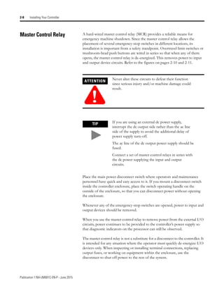 Publication 1764-UM001C-EN-P - June 2015
2-8 Installing Your Controller
Master Control Relay A hard-wired master control relay (MCR) provides a reliable means for
emergency machine shutdown. Since the master control relay allows the
placement of several emergency-stop switches in different locations, its
installation is important from a safety standpoint. Overtravel limit switches or
mushroom-head push buttons are wired in series so that when any of them
opens, the master control relay is de-energized. This removes power to input
and output device circuits. Refer to the figures on pages 2-10 and 2-11.
Place the main power disconnect switch where operators and maintenance
personnel have quick and easy access to it. If you mount a disconnect switch
inside the controller enclosure, place the switch operating handle on the
outside of the enclosure, so that you can disconnect power without opening
the enclosure.
Whenever any of the emergency-stop switches are opened, power to input and
output devices should be removed.
When you use the master control relay to remove power from the external I/O
circuits, power continues to be provided to the controller’s power supply so
that diagnostic indicators on the processor can still be observed.
The master control relay is not a substitute for a disconnect to the controller. It
is intended for any situation where the operator must quickly de-energize I/O
devices only. When inspecting or installing terminal connections, replacing
output fuses, or working on equipment within the enclosure, use the
disconnect to shut off power to the rest of the system.
ATTENTION
!
Never alter these circuits to defeat their function
since serious injury and/or machine damage could
result.
TIP If you are using an external dc power supply,
interrupt the dc output side rather than the ac line
side of the supply to avoid the additional delay of
power supply turn-off.
The ac line of the dc output power supply should be
fused.
Connect a set of master control relays in series with
the dc power supplying the input and output
circuits.
 