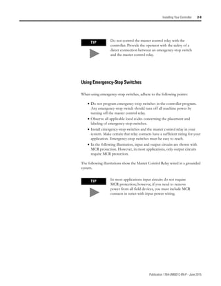 Publication 1764-UM001C-EN-P - June 2015
Installing Your Controller 2-9
Using Emergency-Stop Switches
When using emergency-stop switches, adhere to the following points:
• Do not program emergency-stop switches in the controller program.
Any emergency-stop switch should turn off all machine power by
turning off the master control relay.
• Observe all applicable local codes concerning the placement and
labeling of emergency-stop switches.
• Install emergency-stop switches and the master control relay in your
system. Make certain that relay contacts have a sufficient rating for your
application. Emergency-stop switches must be easy to reach.
• In the following illustration, input and output circuits are shown with
MCR protection. However, in most applications, only output circuits
require MCR protection.
The following illustrations show the Master Control Relay wired in a grounded
system.
TIP Do not control the master control relay with the
controller. Provide the operator with the safety of a
direct connection between an emergency-stop switch
and the master control relay.
TIP In most applications input circuits do not require
MCR protection; however, if you need to remove
power from all field devices, you must include MCR
contacts in series with input power wiring.
 