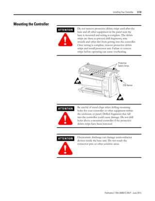 Publication 1764-UM001C-EN-P - June 2015
Installing Your Controller 2-13
Mounting the Controller
ATTENTION
!
Do not remove protective debris strips until after the
base and all other equipment in the panel near the
base is mounted and wiring is complete. The debris
strips are there to prevent drill fragments, wire
strands and other dirt from getting into the controller.
Once wiring is complete, remove protective debris
strips and install processor unit. Failure to remove
strips before operating can cause overheating.
ATTENTION
!
Be careful of metal chips when drilling mounting
holes for your controller or other equipment within
the enclosure or panel. Drilled fragments that fall
into the controller could cause damage. Do not drill
holes above a mounted controller if the protective
debris strips have been removed.
ATTENTION
!
Electrostatic discharge can damage semiconductor
devices inside the base unit. Do not touch the
connector pins or other sensitive areas.
Protective
Debris Strips
ESD Barrier
 
