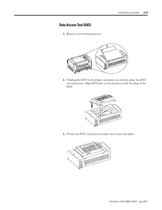 Publication 1764-UM001C-EN-P - June 2015
Installing Your Controller 2-19
Data Access Tool (DAT)
1. Remove cover from processor.
2. Holding the DAT in the proper orientation (as shown), place the DAT
onto processor. Align DAT port on the processor with the plug on the
DAT.
3. Firmly seat DAT on processor; make sure it seats into place.
 