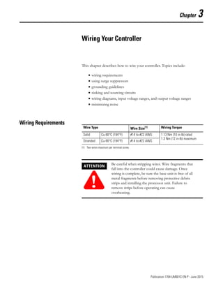 1 Publication 1764-UM001C-EN-P - June 2015
Chapter 3
Wiring Your Controller
This chapter describes how to wire your controller. Topics include:
• wiring requirements
• using surge suppressors
• grounding guidelines
• sinking and sourcing circuits
• wiring diagrams, input voltage ranges, and output voltage ranges
• minimizing noise
Wiring Requirements
Wire Type Wire Size(1)
(1) Two wires maximum per terminal screw.
Wiring Torque
Solid Cu-90°C (194°F) #14 to #22 AWG 1.13 Nm (10 in-lb) rated
1.3 Nm (12 in-lb) maximum
Stranded Cu-90°C (194°F) #14 to #22 AWG
ATTENTION
!
Be careful when stripping wires. Wire fragments that
fall into the controller could cause damage. Once
wiring is complete, be sure the base unit is free of all
metal fragments before removing protective debris
strips and installing the processor unit. Failure to
remove strips before operating can cause
overheating.
 