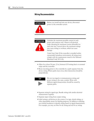 Publication 1764-UM001C-EN-P - June 2015
3-2 Wiring Your Controller
Wiring Recommendation
• Allow for at least 50 mm. (2 in.) between I/O wiring ducts or terminal
strips and the controller.
• Route incoming power to the controller by a path separate from the
device wiring. Where paths must cross, their intersection should be
perpendicular.
• Separate wiring by signal type. Bundle wiring with similar electrical
characteristics together.
• Separate input wiring from output wiring.
• Label wiring to all devices in the system. Use tape, shrink-tubing, or
other dependable means for labeling purposes. In addition to labeling,
use colored insulation to identify wiring based on signal characteristics.
For example, you may use blue for dc wiring and red for ac wiring.
ATTENTION
!
Before you install and wire any device, disconnect
power to the controller system.
ATTENTION
!
Calculate the maximum possible current in each
power and common wire. Observe all electrical
codes dictating the maximum current allowable for
each wire size. Current above the maximum ratings
may cause wiring to overheat, which can cause
damage.
United States Only: If the controller is installed within
a potentially hazardous environment, all wiring must
comply with the requirements stated in the National
Electrical Code 501-4 (b).
TIP Do not run signal or communications wiring and
power wiring in the same conduit. Wires with
different signal characteristics should be routed by
separate paths.
 