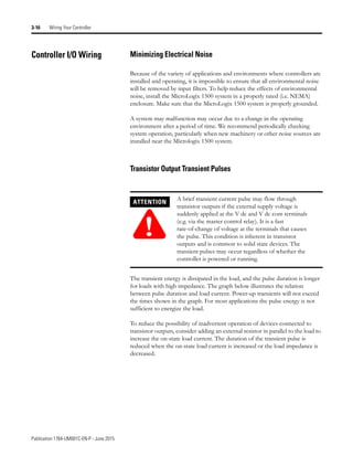 Publication 1764-UM001C-EN-P - June 2015
3-16 Wiring Your Controller
Controller I/O Wiring Minimizing Electrical Noise
Because of the variety of applications and environments where controllers are
installed and operating, it is impossible to ensure that all environmental noise
will be removed by input filters. To help reduce the effects of environmental
noise, install the MicroLogix 1500 system in a properly rated (i.e. NEMA)
enclosure. Make sure that the MicroLogix 1500 system is properly grounded.
A system may malfunction may occur due to a change in the operating
environment after a period of time. We recommend periodically checking
system operation, particularly when new machinery or other noise sources are
installed near the Micrologix 1500 system.
Transistor Output Transient Pulses
The transient energy is dissipated in the load, and the pulse duration is longer
for loads with high impedance. The graph below illustrates the relation
between pulse duration and load current. Power-up transients will not exceed
the times shown in the graph. For most applications the pulse energy is not
sufficient to energize the load.
To reduce the possibility of inadvertent operation of devices connected to
transistor outputs, consider adding an external resistor in parallel to the load to
increase the on-state load current. The duration of the transient pulse is
reduced when the on-state load current is increased or the load impedance is
decreased.
ATTENTION
!
A brief transient current pulse may flow through
transistor outputs if the external supply voltage is
suddenly applied at the V dc and V dc com terminals
(e.g. via the master control relay). It is a fast
rate-of-change of voltage at the terminals that causes
the pulse. This condition is inherent in transistor
outputs and is common to solid state devices. The
transient pulses may occur regardless of whether the
controller is powered or running.
 