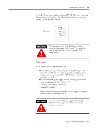Publication 1764-UM001C-EN-P - June 2015
Communication Connections 4-21
Set the DC Power Source selector switch to EXTERNAL before connecting
the power supply to the AIC+. The following illustration shows where to
connect external power for the AIC+.
Power Options
Below are two options for powering the AIC+:
• Use the 24V dc user power supply built into the MicroLogix 1500
controller. The AIC+ is powered through a hard-wired connection
using a communication cable (1761-CBL-HM02, or equivalent)
connected to port 2.
• Use an external DC power supply with the following specifications:
– operating voltage: 24V dc +20% or -15%
– output current: 150 mA minimum
– rated NEC Class 2
Make a hard-wired connection from the external supply to the screw
terminals on the bottom of the AIC+.
ATTENTION
!
Always connect the CHS GND (chassis ground)
terminal to the nearest earth ground. This connection
must be made whether or not an external 24V dc
supply is used.
ATTENTION
!
If you use an external power supply, it must be 24V
dc. Permanent damage results if miswired with the
wrong power source.
24VDC
DC
NEUT
CHS
GND
Bottom View
 