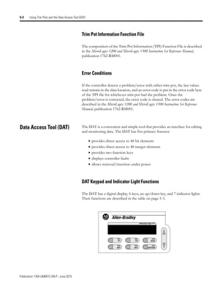Publication 1764-UM001C-EN-P - June 2015
5-2 Using Trim Pots and the Data Access Tool (DAT)
Trim Pot Information Function File
The composition of the Trim Pot Information (TPI) Function File is described
in the MicroLogix 1200 and MicroLogix 1500 Instruction Set Reference Manual,
publication 1762-RM001.
Error Conditions
If the controller detects a problem/error with either trim pot, the last values
read remain in the data location, and an error code is put in the error code byte
of the TPI file for whichever trim pot had the problem. Once the
problem/error is corrected, the error code is cleared. The error codes are
described in the MicroLogix 1200 and MicroLogix 1500 Instruction Set Reference
Manual, publication 1762-RM001.
Data Access Tool (DAT) The DAT is a convenient and simple tool that provides an interface for editing
and monitoring data. The DAT has five primary features:
• provides direct access to 48 bit elements
• provides direct access to 48 integer elements
• provides two function keys
• displays controller faults
• allows removal/insertion under power
DAT Keypad and Indicator Light Functions
The DAT has a digital display, 6 keys, an up/down key, and 7 indicator lights.
Their functions are described in the table on page 5-3.
F1
BIT
F2
INT
ESC
ENTER
PROTECTED
 