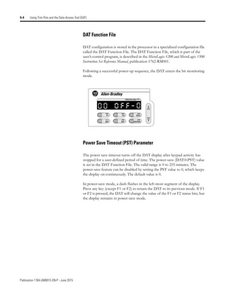 Publication 1764-UM001C-EN-P - June 2015
5-4 Using Trim Pots and the Data Access Tool (DAT)
DAT Function File
DAT configuration is stored in the processor in a specialized configuration file
called the DAT Function File. The DAT Function File, which is part of the
user’s control program, is described in the MicroLogix 1200 and MicroLogix 1500
Instruction Set Reference Manual, publication 1762-RM001.
Following a successful power-up sequence, the DAT enters the bit monitoring
mode.
Power Save Timeout (PST) Parameter
The power save timeout turns off the DAT display after keypad activity has
stopped for a user-defined period of time. The power-save (DAT:0.PST) value
is set in the DAT Function File. The valid range is 0 to 255 minutes. The
power-save feature can be disabled by setting the PST value to 0, which keeps
the display on continuously. The default value is 0.
In power-save mode, a dash flashes in the left-most segment of the display.
Press any key (except F1 or F2) to return the DAT to its previous mode. If F1
or F2 is pressed, the DAT will change the value of the F1 or F2 status bits, but
the display remains in power-save mode.
F1
BIT
F2
INT
ESC
ENTER
PROTECTED
0
0 o f f - 0
 