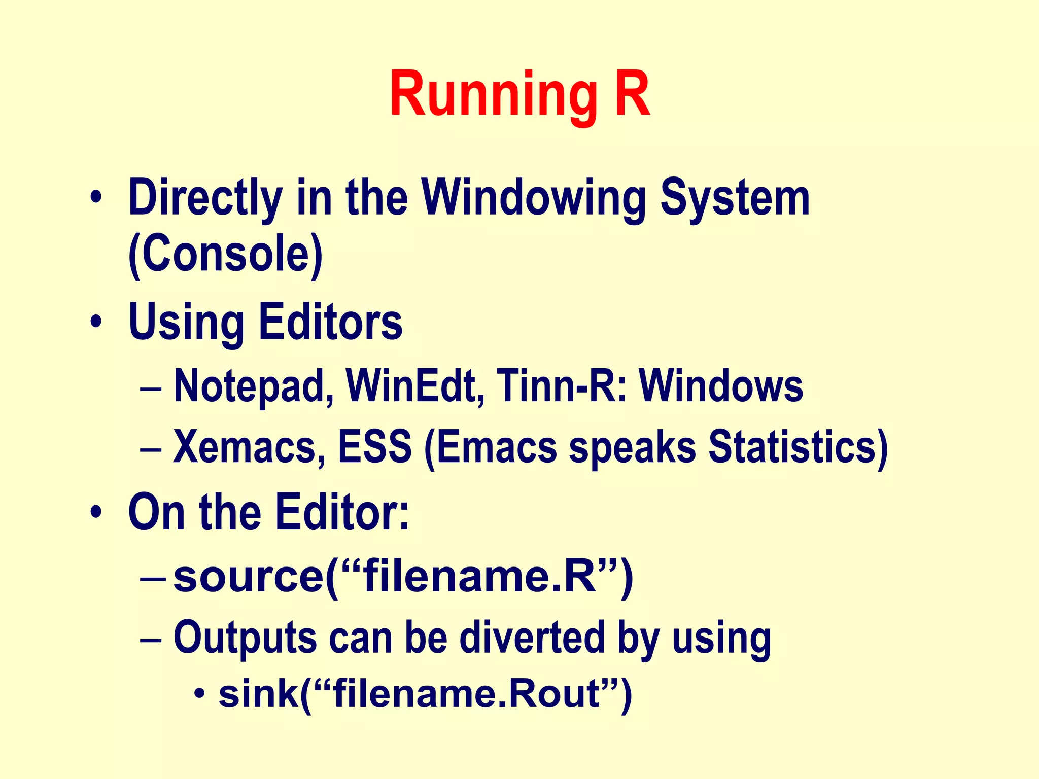 Running R
• Directly in the Windowing System
(Console)
• Using Editors
– Notepad, WinEdt, Tinn-R: Windows
– Xemacs, ESS (Emacs speaks Statistics)
• On the Editor:
–source(“filename.R”)
– Outputs can be diverted by using
• sink(“filename.Rout”)
 