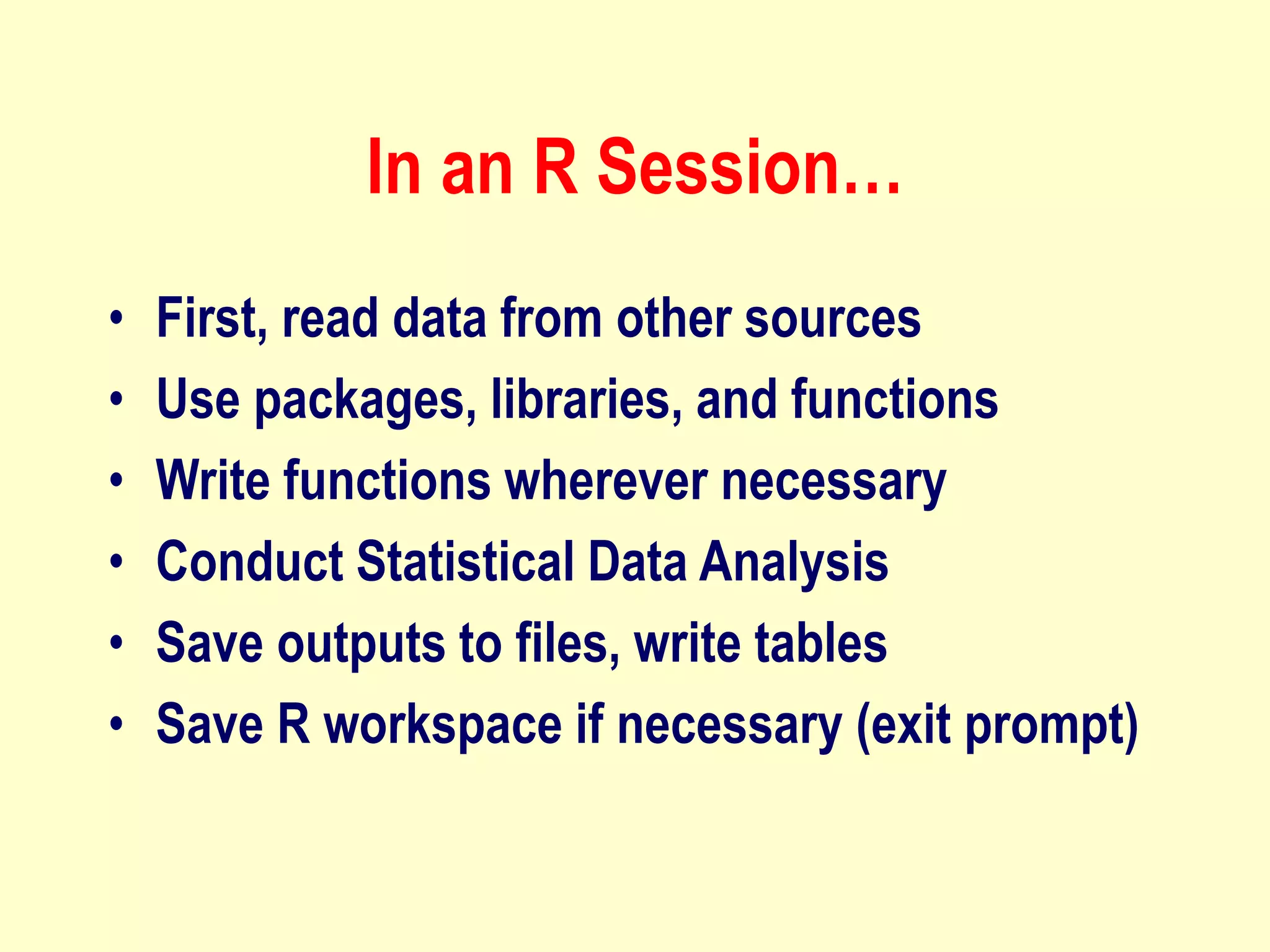 In an R Session…
• First, read data from other sources
• Use packages, libraries, and functions
• Write functions wherever necessary
• Conduct Statistical Data Analysis
• Save outputs to files, write tables
• Save R workspace if necessary (exit prompt)
 