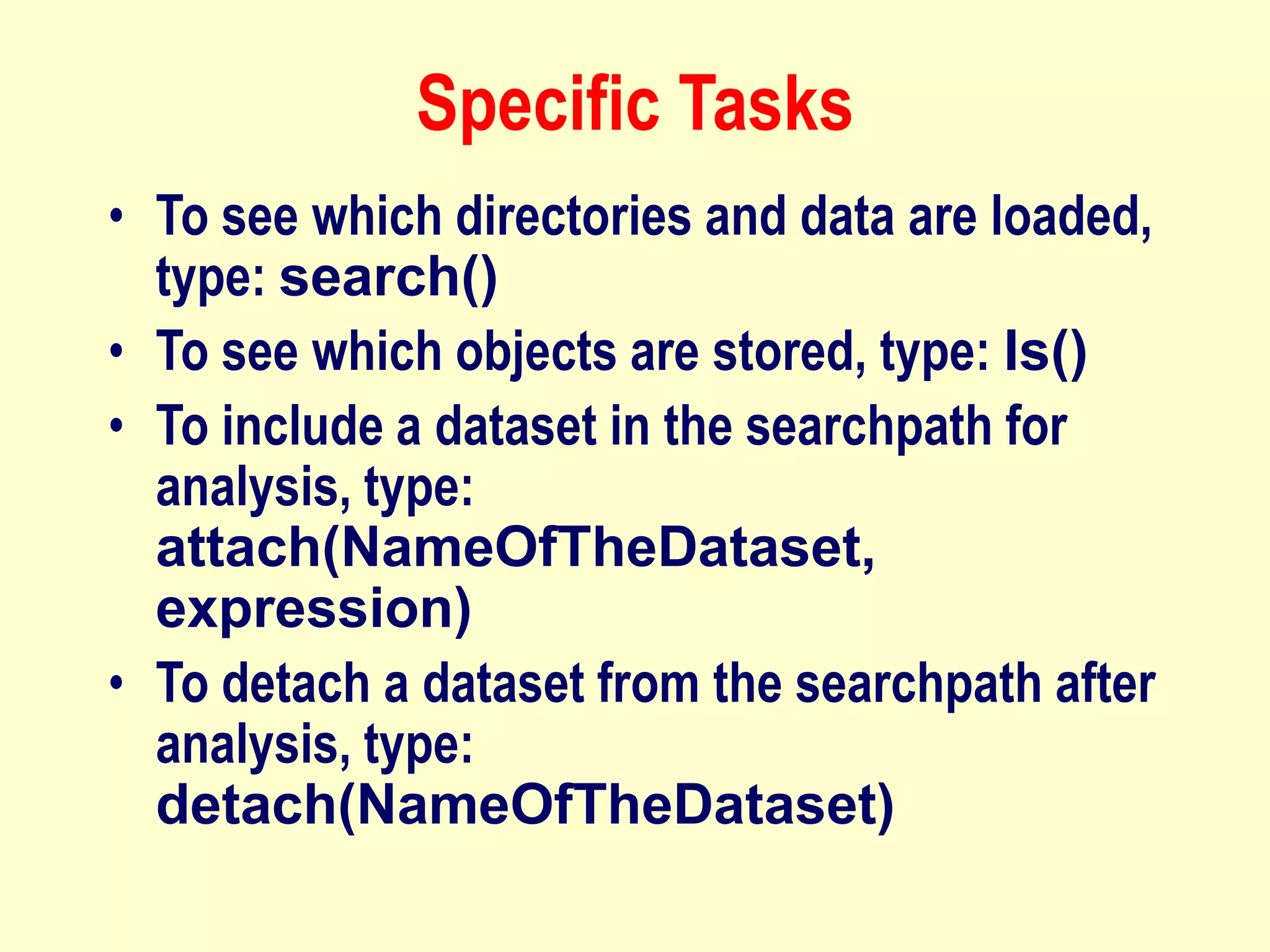 Specific Tasks
• To see which directories and data are loaded,
type: search()
• To see which objects are stored, type: ls()
• To include a dataset in the searchpath for
analysis, type:
attach(NameOfTheDataset,
expression)
• To detach a dataset from the searchpath after
analysis, type:
detach(NameOfTheDataset)
 