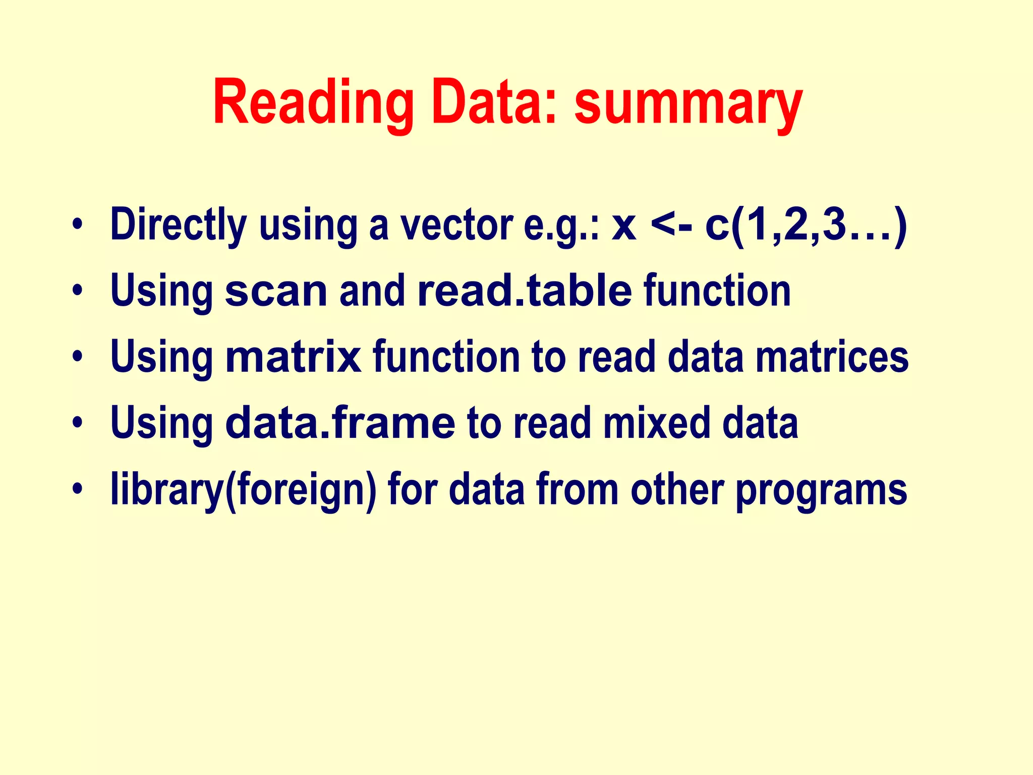 Reading Data: summary
• Directly using a vector e.g.: x <- c(1,2,3…)
• Using scan and read.table function
• Using matrix function to read data matrices
• Using data.frame to read mixed data
• library(foreign) for data from other programs
 