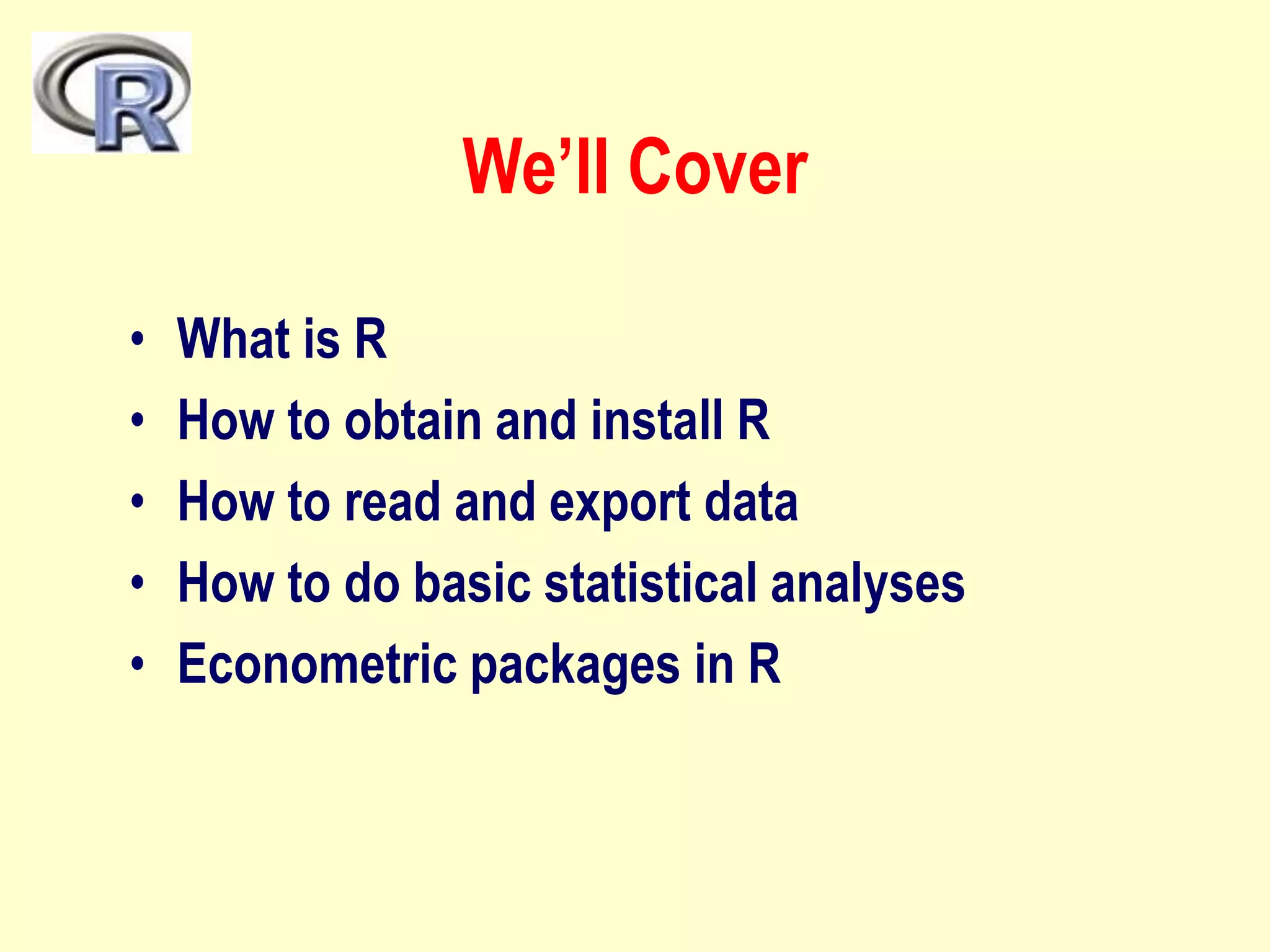 We’ll Cover
• What is R
• How to obtain and install R
• How to read and export data
• How to do basic statistical analyses
• Econometric packages in R
 