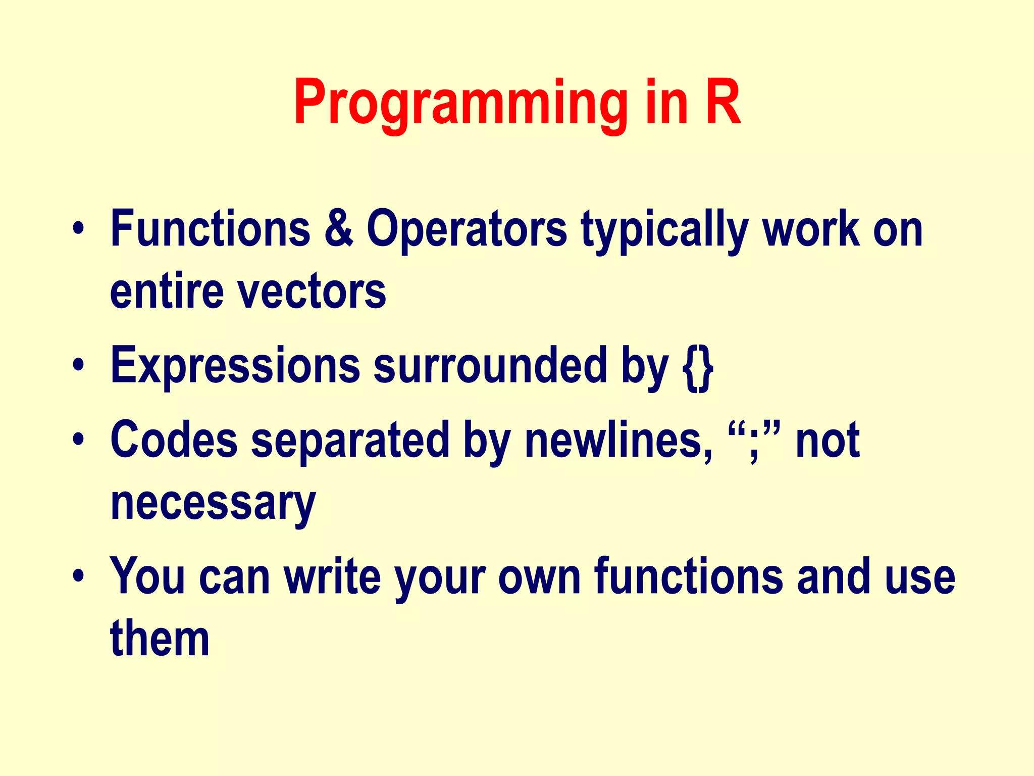 Programming in R
• Functions & Operators typically work on
entire vectors
• Expressions surrounded by {}
• Codes separated by newlines, “;” not
necessary
• You can write your own functions and use
them
 
