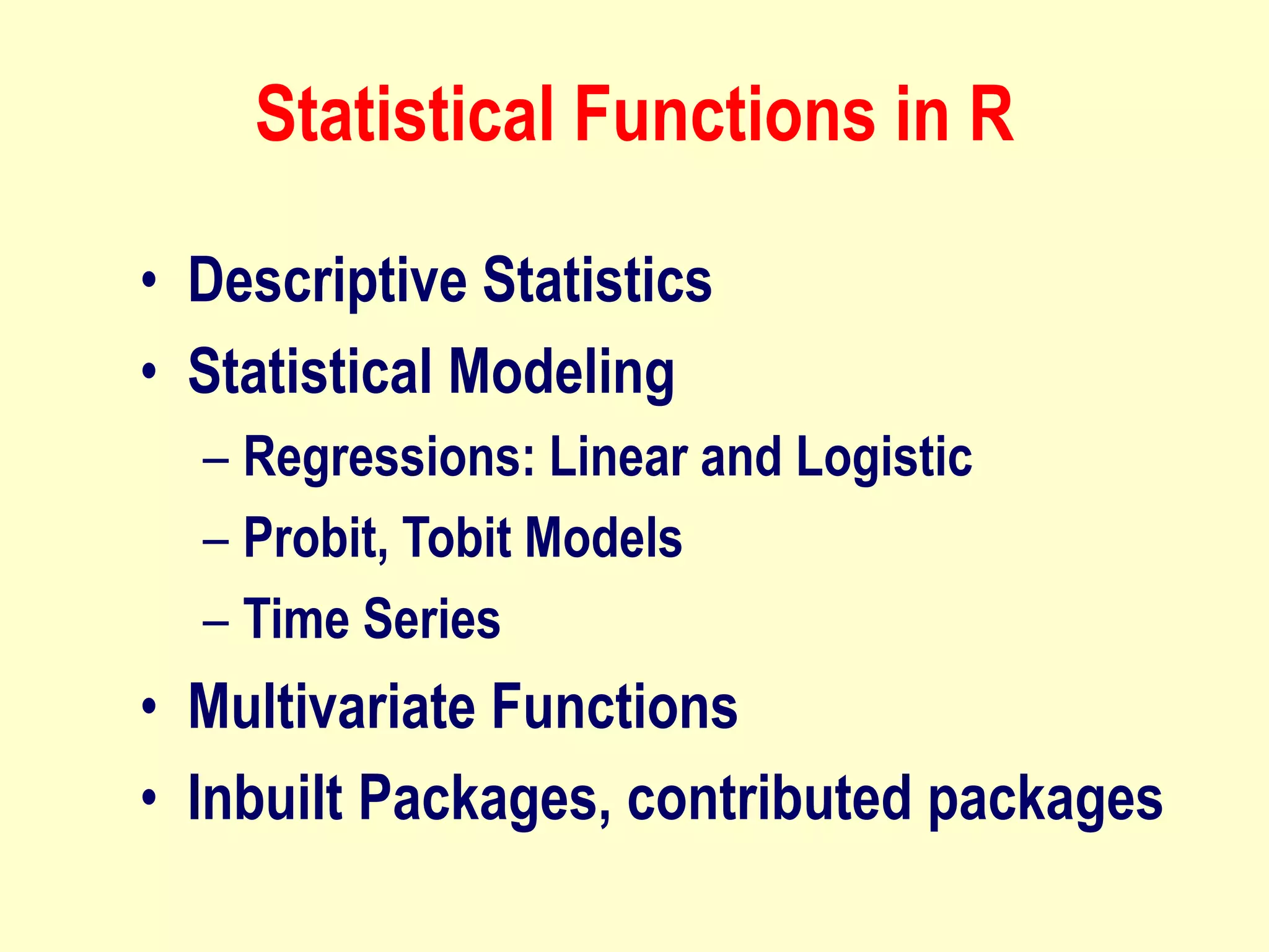 Statistical Functions in R
• Descriptive Statistics
• Statistical Modeling
– Regressions: Linear and Logistic
– Probit, Tobit Models
– Time Series
• Multivariate Functions
• Inbuilt Packages, contributed packages
 