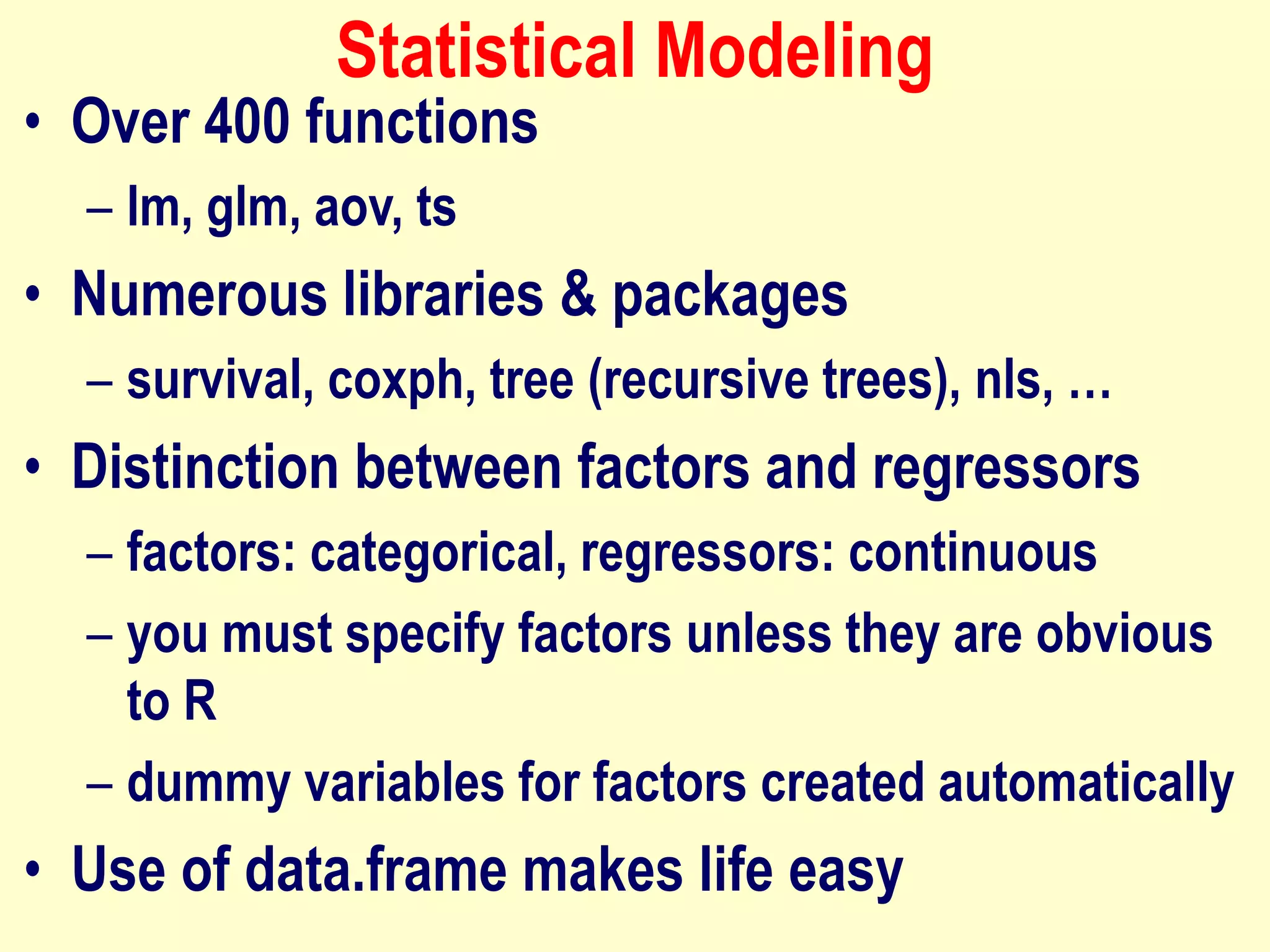 Statistical Modeling
• Over 400 functions
– lm, glm, aov, ts
• Numerous libraries & packages
– survival, coxph, tree (recursive trees), nls, …
• Distinction between factors and regressors
– factors: categorical, regressors: continuous
– you must specify factors unless they are obvious
to R
– dummy variables for factors created automatically
• Use of data.frame makes life easy
 