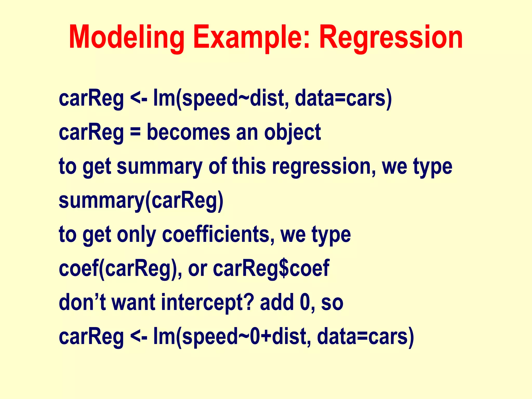 Modeling Example: Regression
carReg <- lm(speed~dist, data=cars)
carReg = becomes an object
to get summary of this regression, we type
summary(carReg)
to get only coefficients, we type
coef(carReg), or carReg$coef
don’t want intercept? add 0, so
carReg <- lm(speed~0+dist, data=cars)
 