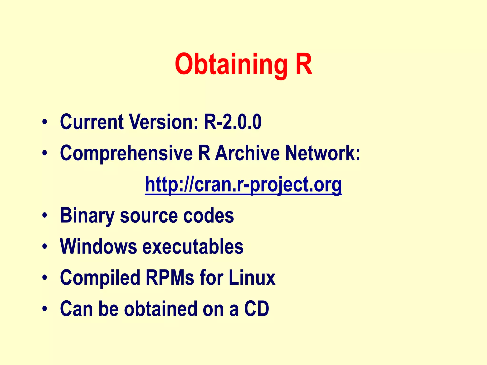 Obtaining R
• Current Version: R-2.0.0
• Comprehensive R Archive Network:
http://cran.r-project.org
• Binary source codes
• Windows executables
• Compiled RPMs for Linux
• Can be obtained on a CD
 