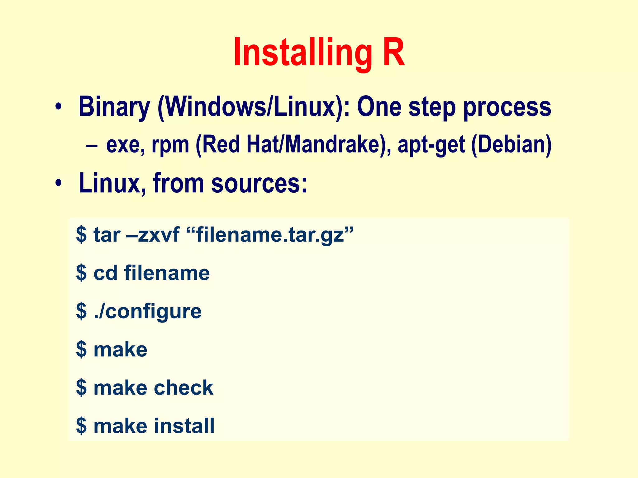 Installing R
• Binary (Windows/Linux): One step process
– exe, rpm (Red Hat/Mandrake), apt-get (Debian)
• Linux, from sources:
$ tar –zxvf “filename.tar.gz”
$ cd filename
$ ./configure
$ make
$ make check
$ make install
 