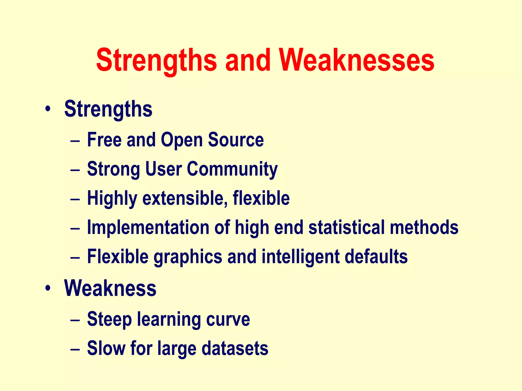 Strengths and Weaknesses
• Strengths
– Free and Open Source
– Strong User Community
– Highly extensible, flexible
– Implementation of high end statistical methods
– Flexible graphics and intelligent defaults
• Weakness
– Steep learning curve
– Slow for large datasets
 