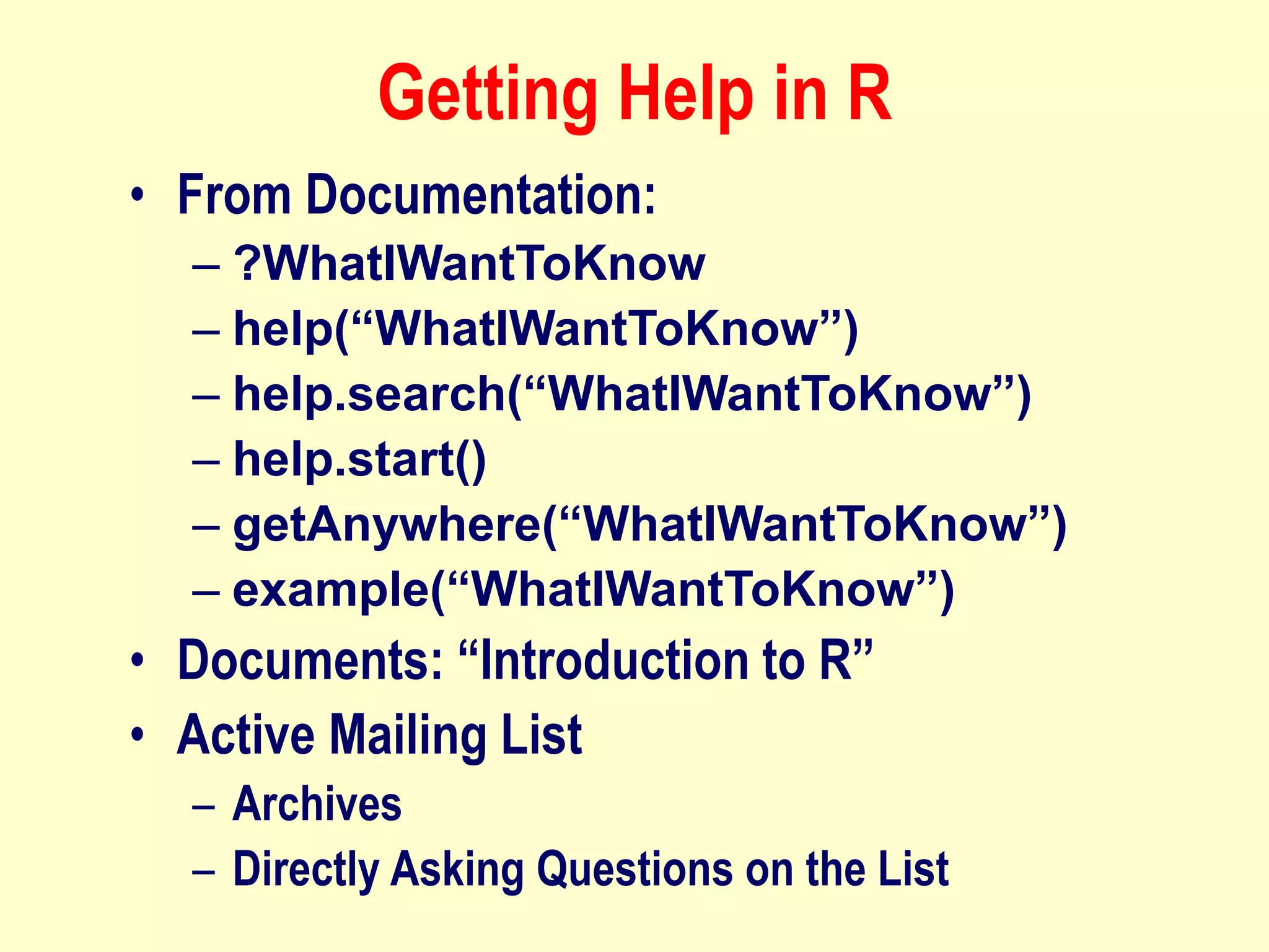 Getting Help in R
• From Documentation:
– ?WhatIWantToKnow
– help(“WhatIWantToKnow”)
– help.search(“WhatIWantToKnow”)
– help.start()
– getAnywhere(“WhatIWantToKnow”)
– example(“WhatIWantToKnow”)
• Documents: “Introduction to R”
• Active Mailing List
– Archives
– Directly Asking Questions on the List
 