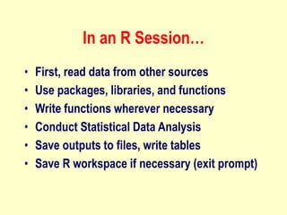 In an R Session…
• First, read data from other sources
• Use packages, libraries, and functions
• Write functions wherever necessary
• Conduct Statistical Data Analysis
• Save outputs to files, write tables
• Save R workspace if necessary (exit prompt)
 