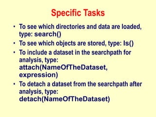 Specific Tasks
• To see which directories and data are loaded,
type: search()
• To see which objects are stored, type: ls()
• To include a dataset in the searchpath for
analysis, type:
attach(NameOfTheDataset,
expression)
• To detach a dataset from the searchpath after
analysis, type:
detach(NameOfTheDataset)
 