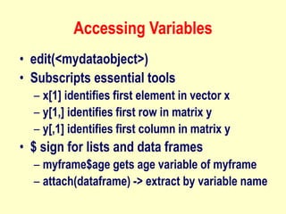 Accessing Variables
• edit(<mydataobject>)
• Subscripts essential tools
– x[1] identifies first element in vector x
– y[1,] identifies first row in matrix y
– y[,1] identifies first column in matrix y
• $ sign for lists and data frames
– myframe$age gets age variable of myframe
– attach(dataframe) -> extract by variable name
 