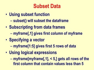Subset Data
• Using subset function
– subset() will subset the dataframe
• Subscripting from data frames
– myframe[,1] gives first column of myframe
• Specifying a vector
– myframe[1:5] gives first 5 rows of data
• Using logical expressions
– myframe[myframe[,1], < 5,] gets all rows of the
first column that contain values less than 5
 