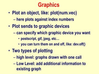 Graphics
• Plot an object, like: plot(num.vec)
– here plots against index numbers
• Plot sends to graphic devices
– can specify which graphic device you want
• postscript, gif, jpeg, etc…
• you can turn them on and off, like: dev.off()
• Two types of plotting
– high level: graphs drawn with one call
– Low Level: add additional information to
existing graph
 