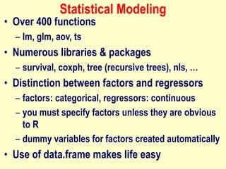 Statistical Modeling
• Over 400 functions
– lm, glm, aov, ts
• Numerous libraries & packages
– survival, coxph, tree (recursive trees), nls, …
• Distinction between factors and regressors
– factors: categorical, regressors: continuous
– you must specify factors unless they are obvious
to R
– dummy variables for factors created automatically
• Use of data.frame makes life easy
 