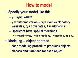 How to model
• Specify your model like this:
– y ~ xi+ci, where
– y = outcome variable, xi = main explanatory
variables, ci = covariates, + = add terms
– Operators have special meanings
• + = add terms, : = interactions, / = nesting, so on…
• Modeling -- object oriented
– each modeling procedure produces objects
– classes and functions for each object
 