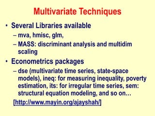 Multivariate Techniques
• Several Libraries available
– mva, hmisc, glm,
– MASS: discriminant analysis and multidim
scaling
• Econometrics packages
– dse (multivariate time series, state-space
models), ineq: for measuring inequality, poverty
estimation, its: for irregular time series, sem:
structural equation modeling, and so on…
[http://www.mayin.org/ajayshah/]
 