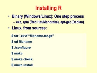 Installing R
• Binary (Windows/Linux): One step process
– exe, rpm (Red Hat/Mandrake), apt-get (Debian)
• Linux, from sources:
$ tar –zxvf “filename.tar.gz”
$ cd filename
$ ./configure
$ make
$ make check
$ make install
 