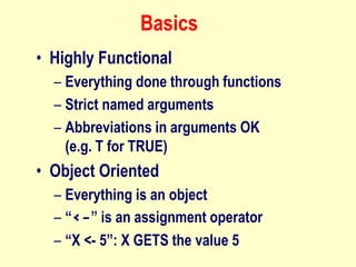 Basics
• Highly Functional
– Everything done through functions
– Strict named arguments
– Abbreviations in arguments OK
(e.g. T for TRUE)
• Object Oriented
– Everything is an object
– “<-” is an assignment operator
– “X <- 5”: X GETS the value 5
 