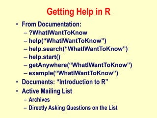 Getting Help in R
• From Documentation:
– ?WhatIWantToKnow
– help(“WhatIWantToKnow”)
– help.search(“WhatIWantToKnow”)
– help.start()
– getAnywhere(“WhatIWantToKnow”)
– example(“WhatIWantToKnow”)
• Documents: “Introduction to R”
• Active Mailing List
– Archives
– Directly Asking Questions on the List
 