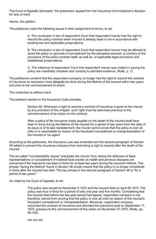 The Court of Appeals dismissed ' the petitioners' appeal from the Insurance Commissioner's decision
for lack of merit
Hence, this petition.
The petitioners raise the following issues in their assignment of errors, to wit:
A. The conclusion in law of respondent Court that respondent insurer has the right to
rescind the policy contract when insured is already dead is not in accordance with
existing law and applicable jurisprudence.
B. The conclusion in law of respondent Court that respondent insurer may be allowed to
avoid the policy on grounds of concealment by the deceased assured, is contrary to the
provisions of the policy contract itself, as well as, of applicable legal provisions and
established jurisprudence.
C. The inference of respondent Court that respondent insurer was misled in issuing the
policy are manifestly mistaken and contrary to admitted evidence. (Rollo, p. 7)
The petitioners contend that the respondent company no longer had the right to rescind the contract
of insurance as rescission must allegedly be done during the lifetime of the insured within two years
and prior to the commencement of action.
The contention is without merit.
The pertinent section in the Insurance Code provides:
Section 48. Whenever a right to rescind a contract of insurance is given to the insurer
by any provision of this chapter, such right must be exercised previous to the
commencement of an action on the contract.
After a policy of life insurance made payable on the death of the insured shall have
been in force during the lifetime of the insured for a period of two years from the date of
its issue or of its last reinstatement, the insurer cannot prove that the policy is void ab
initio or is rescindable by reason of the fraudulent concealment or misrepresentation of
the insured or his agent.
According to the petitioners, the Insurance Law was amended and the second paragraph of Section
48 added to prevent the insurance company from exercising a right to rescind after the death of the
insured.
The so-called "incontestability clause" precludes the insurer from raising the defenses of false
representations or concealment of material facts insofar as health and previous diseases are
concerned if the insurance has been in force for at least two years during the insured's lifetime. The
phrase "during the lifetime" found in Section 48 simply means that the policy is no longer considered
in force after the insured has died. The key phrase in the second paragraph of Section 48 is "for a
period of two years."
As noted by the Court of Appeals, to wit:
The policy was issued on November 6,1973 and the insured died on April 26,1975. The
policy was thus in force for a period of only one year and five months. Considering that
the insured died before the two-year period had lapsed, respondent company is not,
therefore, barred from proving that the policy is void ab initio by reason of the insured's
fraudulent concealment or misrepresentation. Moreover, respondent company
rescinded the contract of insurance and refunded the premiums paid on September 11,
1975, previous to the commencement of this action on November 27,1975. (Rollo, pp.
99-100)
xxx xxx xxx
 