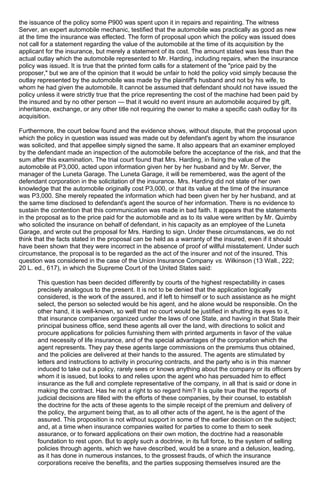 the issuance of the policy some P900 was spent upon it in repairs and repainting. The witness
Server, an expert automobile mechanic, testified that the automobile was practically as good as new
at the time the insurance was effected. The form of proposal upon which the policy was issued does
not call for a statement regarding the value of the automobile at the time of its acquisition by the
applicant for the insurance, but merely a statement of its cost. The amount stated was less than the
actual outlay which the automobile represented to Mr. Harding, including repairs, when the insurance
policy was issued. It is true that the printed form calls for a statement of the "price paid by the
proposer," but we are of the opinion that it would be unfair to hold the policy void simply because the
outlay represented by the automobile was made by the plaintiff's husband and not by his wife, to
whom he had given the automobile. It cannot be assumed that defendant should not have issued the
policy unless it were strictly true that the price representing the cost of the machine had been paid by
the insured and by no other person — that it would no event insure an automobile acquired by gift,
inheritance, exchange, or any other title not requiring the owner to make a specific cash outlay for its
acquisition.
Furthermore, the court below found and the evidence shows, without dispute, that the proposal upon
which the policy in question was issued was made out by defendant's agent by whom the insurance
was solicited, and that appellee simply signed the same. It also appears that an examiner employed
by the defendant made an inspection of the automobile before the acceptance of the risk, and that the
sum after this examination. The trial court found that Mrs. Harding, in fixing the value of the
automobile at P3,000, acted upon information given her by her husband and by Mr. Server, the
manager of the Luneta Garage. The Luneta Garage, it will be remembered, was the agent of the
defendant corporation in the solicitation of the insurance. Mrs. Harding did not state of her own
knowledge that the automobile originally cost P3,000, or that its value at the time of the insurance
was P3,000. She merely repeated the information which had been given her by her husband, and at
the same time disclosed to defendant's agent the source of her information. There is no evidence to
sustain the contention that this communication was made in bad faith. It appears that the statements
in the proposal as to the price paid for the automobile and as to its value were written by Mr. Quimby
who solicited the insurance on behalf of defendant, in his capacity as an employee of the Luneta
Garage, and wrote out the proposal for Mrs. Harding to sign. Under these circumstances, we do not
think that the facts stated in the proposal can be held as a warranty of the insured, even if it should
have been shown that they were incorrect in the absence of proof of willful misstatement. Under such
circumstance, the proposal is to be regarded as the act of the insurer and not of the insured. This
question was considered in the case of the Union Insurance Company vs. Wilkinson (13 Wall., 222;
20 L. ed., 617), in which the Supreme Court of the United States said:
This question has been decided differently by courts of the highest respectability in cases
precisely analogous to the present. It is not to be denied that the application logically
considered, is the work of the assured, and if left to himself or to such assistance as he might
select, the person so selected would be his agent, and he alone would be responsible. On the
other hand, it is well-known, so well that no court would be justified in shutting its eyes to it,
that insurance companies organized under the laws of one State, and having in that State their
principal business office, send these agents all over the land, with directions to solicit and
procure applications for policies furnishing them with printed arguments in favor of the value
and necessity of life insurance, and of the special advantages of the corporation which the
agent represents. They pay these agents large commissions on the premiums thus obtained,
and the policies are delivered at their hands to the assured. The agents are stimulated by
letters and instructions to activity in procuring contracts, and the party who is in this manner
induced to take out a policy, rarely sees or knows anything about the company or its officers by
whom it is issued, but looks to and relies upon the agent who has persuaded him to effect
insurance as the full and complete representative of the company, in all that is said or done in
making the contract. Has he not a right to so regard him? It is quite true that the reports of
judicial decisions are filled with the efforts of these companies, by their counsel, to establish
the doctrine for the acts of these agents to the simple receipt of the premium and delivery of
the policy, the argument being that, as to all other acts of the agent, he is the agent of the
assured. This proposition is not without support in some of the earlier decision on the subject;
and, at a time when insurance companies waited for parties to come to them to seek
assurance, or to forward applications on their own motion, the doctrine had a reasonable
foundation to rest upon. But to apply such a doctrine, in its full force, to the system of selling
policies through agents, which we have described, would be a snare and a delusion, leading,
as it has done in numerous instances, to the grossest frauds, of which the insurance
corporations receive the benefits, and the parties supposing themselves insured are the
 