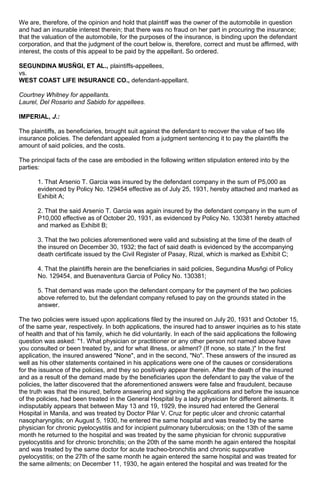 We are, therefore, of the opinion and hold that plaintiff was the owner of the automobile in question
and had an insurable interest therein; that there was no fraud on her part in procuring the insurance;
that the valuation of the automobile, for the purposes of the insurance, is binding upon the defendant
corporation, and that the judgment of the court below is, therefore, correct and must be affirmed, with
interest, the costs of this appeal to be paid by the appellant. So ordered.
SEGUNDINA MUSÑGI, ET AL., plaintiffs-appellees,
vs.
WEST COAST LIFE INSURANCE CO., defendant-appellant.
Courtney Whitney for appellants.
Laurel, Del Rosario and Sabido for appellees.
IMPERIAL, J.:
The plaintiffs, as beneficiaries, brought suit against the defendant to recover the value of two life
insurance policies. The defendant appealed from a judgment sentencing it to pay the plaintiffs the
amount of said policies, and the costs.
The principal facts of the case are embodied in the following written stipulation entered into by the
parties:
1. That Arsenio T. Garcia was insured by the defendant company in the sum of P5,000 as
evidenced by Policy No. 129454 effective as of July 25, 1931, hereby attached and marked as
Exhibit A;
2. That the said Arsenio T. Garcia was again insured by the defendant company in the sum of
P10,000 effective as of October 20, 1931, as evidenced by Policy No. 130381 hereby attached
and marked as Exhibit B;
3. That the two policies aforementioned were valid and subsisting at the time of the death of
the insured on December 30, 1932; the fact of said death is evidenced by the accompanying
death certificate issued by the Civil Register of Pasay, Rizal, which is marked as Exhibit C;
4. That the plaintiffs herein are the beneficiaries in said policies, Segundina Musñgi of Policy
No. 129454, and Buenaventura Garcia of Policy No. 130381;
5. That demand was made upon the defendant company for the payment of the two policies
above referred to, but the defendant company refused to pay on the grounds stated in the
answer.
The two policies were issued upon applications filed by the insured on July 20, 1931 and October 15,
of the same year, respectively. In both applications, the insured had to answer inquiries as to his state
of health and that of his family, which he did voluntarily. In each of the said applications the following
question was asked: "1. What physician or practitioner or any other person not named above have
you consulted or been treated by, and for what illness, or ailment? (If none, so state.)" In the first
application, the insured answered "None", and in the second, "No". These answers of the insured as
well as his other statements contained in his applications were one of the causes or considerations
for the issuance of the policies, and they so positively appear therein. After the death of the insured
and as a result of the demand made by the beneficiaries upon the defendant to pay the value of the
policies, the latter discovered that the aforementioned answers were false and fraudulent, because
the truth was that the insured, before answering and signing the applications and before the issuance
of the policies, had been treated in the General Hospital by a lady physician for different ailments. It
indisputably appears that between May 13 and 19, 1929, the insured had entered the General
Hospital in Manila, and was treated by Doctor Pilar V. Cruz for peptic ulcer and chronic catarrhal
nasopharyngitis; on August 5, 1930, he entered the same hospital and was treated by the same
physician for chronic pyelocystitis and for incipient pulmonary tuberculosis; on the 13th of the same
month he returned to the hospital and was treated by the same physician for chronic suppurative
pyelocystitis and for chronic bronchitis; on the 20th of the same month he again entered the hospital
and was treated by the same doctor for acute tracheo-bronchitis and chronic suppurative
pyelocystitis; on the 27th of the same month he again entered the same hospital and was treated for
the same ailments; on December 11, 1930, he again entered the hospital and was treated for the
 