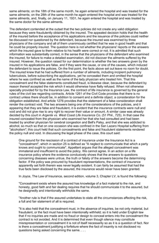 same ailments; on the 18th of the same month, he again entered the hospital and was treated for the
same ailments; on the 28th of the same month he again entered the hospital and was treated for the
same ailments, and, finally, on January 11, 1931, he again entered the hospital and was treated by
the same doctor for the same ailments.
The defendant contended at the outset that the two policies did not create any valid obligation
because they were fraudulently obtained by the insured. The appealed decision holds that the health
of the insured before the acceptance of his applications and the issuance of the policies could neither
be discussed nor questioned by the defendant, because the insured was examined by three
physicians of the company and all of them unanimously certified that he was in good health and that
he could be properly insured. The question here is not whether the physicians' reports or the answers
which the insured gave to them relative to his health were correct or not. It is admitted that such
information was substantially correct, in the sense that the physicians of the defendant who examined
the insured, for failure to make a detailed examination, did not discover the ailments suffered by the
insured. However, the question raised for our determination is whether the two answers given by the
insured in his applications are false, and if they were the cause, or one of the causes, which induced
the defendant to issue the policies. On the first point, the facts above set out leave no room for doubt.
The insured knew that he had suffered from a number of ailments, including incipient pulmonary
tuberculosis, before subscribing the applications, yet he concealed them and omitted the hospital
where he was confined as well as the name of the lady physician who treated him. That this
concealment and the false statements constituted fraud, is likewise clear, because the defendant by
reason thereof accepted the risk which it would otherwise have flatly refused. When not otherwise
specially provided for by the Insurance Law, the contract of life insurance is governed by the general
rules of the civil law regarding contracts. Article 1261 of the Civil Code provides that there is no
contract unless there should be, in addition to consent and a definite object, a consideration for the
obligation established. And article 1276 provides that the statement of a false consideration shall
render the contract void. The two answers being one of the considerations of the policies, and it
appearing that they are false and fraudulent, it is evident that the insurance contracts were null and
void and did not give rise to any right to recover their value or amount. A similar case was already
decided by this court in Argente vs. West Coast Life Insurance Co. (51 Phil., 725). In that case the
insured concealed from the physician who examined her that she had consulted and had been
treated by another physician for cerebral congestion and Bell's Palsy, and that she was addicted to
alcohol, so much so that on one occasion she was confined in the San Lazaro Hospital suffering from
"alcoholism"; this court held that such concealments and false and fraudulent statements rendered
the policy null and void. In discussing the legal phase of the case, this court said:
One ground for the rescission of a contract of insurance under the Insurance Act is a
"concealment", which in section 25 is defined as "A neglect to communicate that which a party
knows and ought to communicate". Appellant argues that the alleged concealment was
immaterial and insufficient to avoid the policy. We cannot agree. In an action on a life
insurance policy where the evidence conclusively shows that the answers to questions
concerning diseases were untrue, the truth or falsity of the answers become the determining
factor. If the policy was procured by fraudulent representations, the contract of insurance
apparently set forth therein was never legally existent. It can fairly be assumed that had the
true facts been disclosed by the assured, the insurance would never have been granted.
In Joyce, The Law of Insurance, second edition, volume 3, Chapter LV, is found the following:
"Concealment exists where the assured has knowledge of a fact material to the risk, and
honesty, good faith and fair dealing requires that he should communicate it to the assured, but
he designedly and intentionally withholds the same.
"Another rule is that if the assured undertakes to state all the circumstances affecting the risk,
a full and fair statement of all is required.
"It is also held that the concealment must, in the absence of inquiries, be not only material, but
fraudulent, or the fact must have been intentionally withheld; so it is held under English law
that if no inquiries are made and no fraud or design to conceal enters into the concealment the
contract is not avoided. And it is determined that even though silence may constitute
misrepresentation or concealment it is not of itself necessarily so as it is a question of fact. Nor
is there a concealment justifying a forfeiture where the fact of insanity is not disclosed no
questions being asked concerning the same. . . .
 