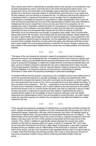 "But it would seem that if a material fact is actually known to the assured, its concealment must
of itself necessarily be a fraud, and if the fact is one which the assured ought to know, or is
presumed to know, the presumption of knowledge ought to place the assured in the same
position as in the former case with relation to material facts; and if the jury in such cases find
the fact material, and one tending to increase the risk, it is difficult to see how the inference of
a fraudulent intent or intentional concealment can be avoided. And it is declared that if a
material fact is concealed by assured it is equivalent to a false representation that it does not
exist and that the essentials are the truth of the representations whether they were intended to
mislead and did insurer accept them as true and act upon them to his prejudice. So it is
decided that under a stipulation voiding the policy for concealment or misrepresentation of any
material fact or if his interest is not truly stated or is other than the sole and unconditional
ownership the facts are unimportant that insured did not intend to deceive or withhold
information as to encumbrances even though no questions were asked. And if insured while
being examined for life insurance, and knowing that she had heart disease, falsely stated that
she was in good health, and though she could not read the application, it was explained to her
and the questions asked through an interpreter, and the application like the policy contained a
provision that no liability should be incurred unless the policy was delivered while the insured
was in good health, the court properly directed a verdict for the insurer, though a witness who
was present at the examination testified that the insured was not asked whether she had heart
disease.
x x x x x x x x x
"The basis of the rule vitiating the contract in cases of concealment is that it misleads or
deceives the insurer into accepting the risk, or accepting it at the rate of premium agreed upon.
The insurer, relying upon the belief that the assured will disclose every material fact within his
actual or presumed knowledge, is misled into a belief that the circumstance withheld does not
exist, and he is thereby induced to estimate the risk upon a false basis that it does not exist.
The principal question, therefore, must be, Was the assurer misled or deceived into entering a
contract obligation or in fixing the premium of insurance by a withholding of material
information or facts within the assured's knowledge or presumed knowledge?
"It therefore follows that the assurer in assuming a risk is entitled to know every material fact of
which the assured has exclusive or peculiar knowledge, as well as all material facts which
directly tend to increase the hazard or risk which are known by the assured, or which ought to
be or are presumed to be known by him. And a concealment of such facts vitiates the policy. "It
does not seem to be necessary ... that the ... suppression of the truth should have been willful."
If it were but an inadvertent omission, yet if it were material to the risk and such as the plaintiff
should have known to be so, it would render the policy void. But it is held that if untrue or false
answers are given in response to inquiries and they relate to material facts the policy is
avoided without regard to the knowledge or fraud of assured, although under the statute
statements are representations which must be fraudulent to avoid the policy. So under certain
codes the important inquiries are whether the concealment was willful and related to a matter
material to the risk.
x x x x x x x x x
"If the assured has exclusive knowledge of material facts, he should fully and fairly disclose the
same, whether he believes them material or not. But notwithstanding this general rule it will not
infrequently happen, especially in life risks, that the assured may have a knowledge actual or
presumed of material facts, and yet entertain an honest belief that they are not material. ... The
determination of the point whether there has or has not been a material concealment must rest
largely in all cases upon the form of the questions propounded and the exact terms of the
contract. Thus, where in addition to specifically named diseases the insured was asked
whether he had had any sickness within ten years, to which he answered "No", and it was
proven that within that period he had had a slight attack of pharyngitis, it was held a question
properly for the jury whether such an inflammation of the throat was a "sickness" within the
intent of the inquiry, and the court remarked on the appealed decision that if it could be held as
a matter of law that the policy was thereby avoided, then it was a mere devise on the part of
insurance companies to obtain money without rendering themselves liable under the
policy. . . .
 